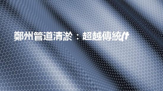 鄭州管道清淤：超越傳統(tǒng)，創(chuàng)新高標(biāo)準(zhǔn)服務(wù)！